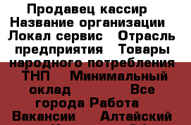 Продавец-кассир › Название организации ­ Локал сервис › Отрасль предприятия ­ Товары народного потребления (ТНП) › Минимальный оклад ­ 28 000 - Все города Работа » Вакансии   . Алтайский край,Камень-на-Оби г.